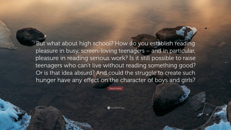 David Denby Quote: “But what about high school? How do you establish reading pleasure in busy, screen-loving teenagers – and in particular, pleasure in reading serious work? Is it still possible to raise teenagers who can’t live without reading something good? Or is that idea absurd? And could the struggle to create such hunger have any effect on the character of boys and girls?”