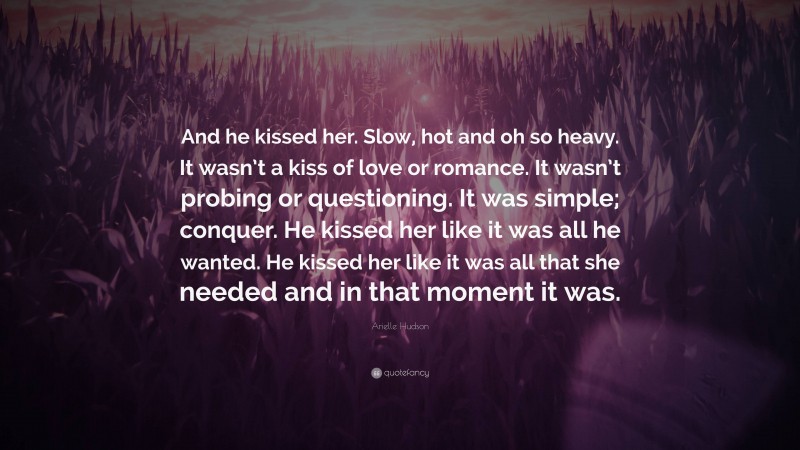 Arielle Hudson Quote: “And he kissed her. Slow, hot and oh so heavy. It wasn’t a kiss of love or romance. It wasn’t probing or questioning. It was simple; conquer. He kissed her like it was all he wanted. He kissed her like it was all that she needed and in that moment it was.”