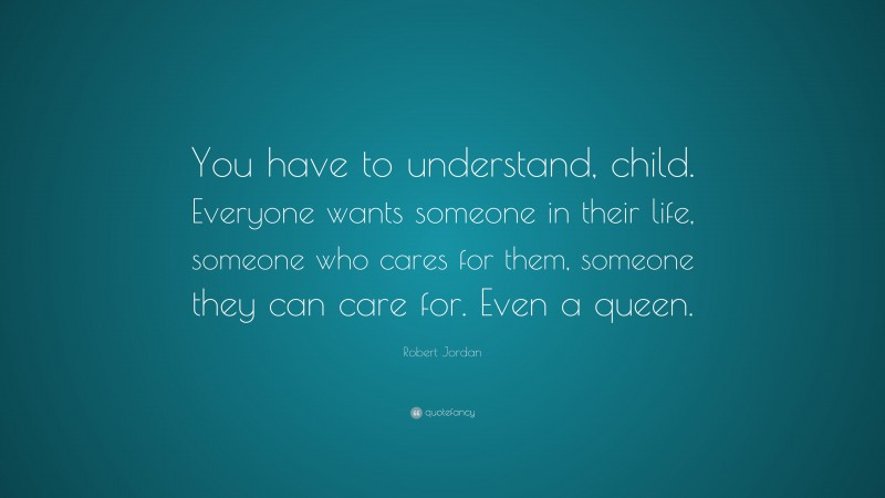 Robert Jordan Quote: “You have to understand, child. Everyone wants someone in their life, someone who cares for them, someone they can care for. Even a queen.”