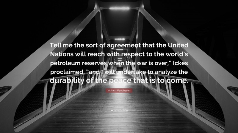 William Manchester Quote: “Tell me the sort of agreement that the United Nations will reach with respect to the world’s petroleum reserves when the war is over,” Ickes proclaimed, “and I will undertake to analyze the durability of the peace that is to come.”