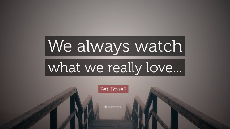 Pet TorreS Quote: “We always watch what we really love...”