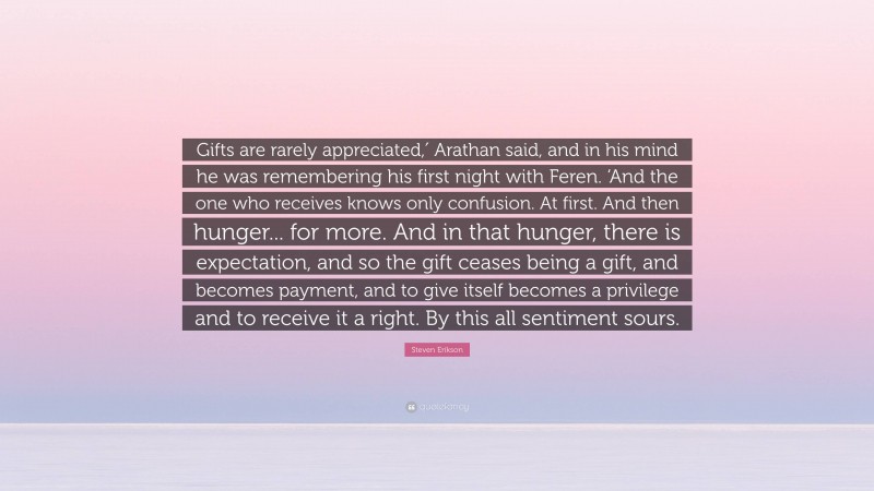 Steven Erikson Quote: “Gifts are rarely appreciated,′ Arathan said, and in his mind he was remembering his first night with Feren. ‘And the one who receives knows only confusion. At first. And then hunger... for more. And in that hunger, there is expectation, and so the gift ceases being a gift, and becomes payment, and to give itself becomes a privilege and to receive it a right. By this all sentiment sours.”