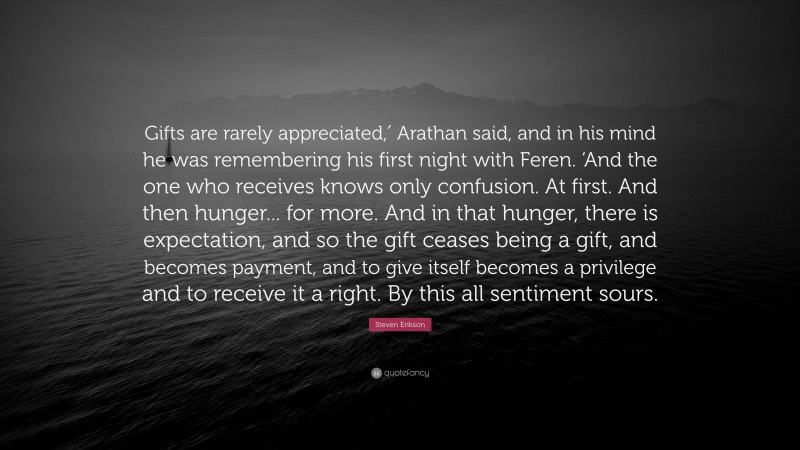 Steven Erikson Quote: “Gifts are rarely appreciated,′ Arathan said, and in his mind he was remembering his first night with Feren. ‘And the one who receives knows only confusion. At first. And then hunger... for more. And in that hunger, there is expectation, and so the gift ceases being a gift, and becomes payment, and to give itself becomes a privilege and to receive it a right. By this all sentiment sours.”