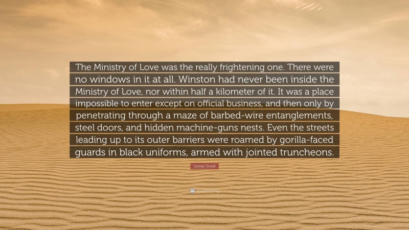 George Orwell Quote: “The Ministry of Love was the really frightening one. There were no windows in it at all. Winston had never been inside the Ministry of Love, nor within half a kilometer of it. It was a place impossible to enter except on official business, and then only by penetrating through a maze of barbed-wire entanglements, steel doors, and hidden machine-guns nests. Even the streets leading up to its outer barriers were roamed by gorilla-faced guards in black uniforms, armed with jointed truncheons.”