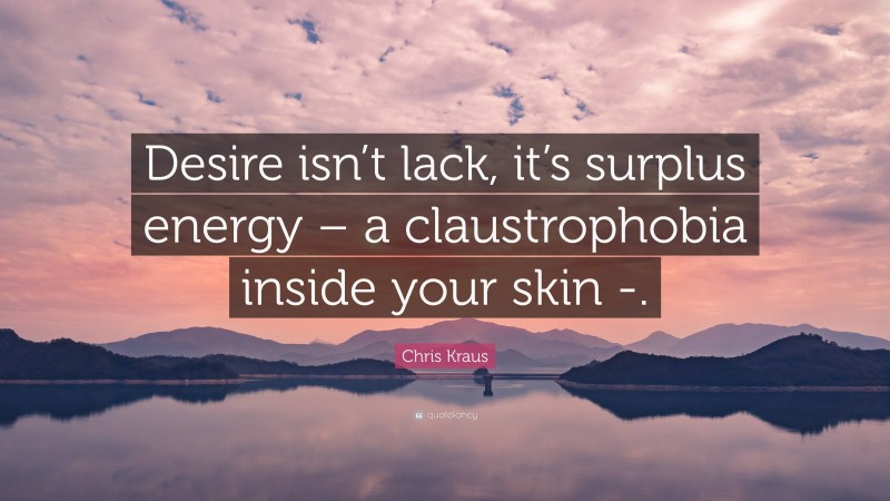 Chris Kraus Quote: “Desire isn’t lack, it’s surplus energy – a claustrophobia inside your skin -.”
