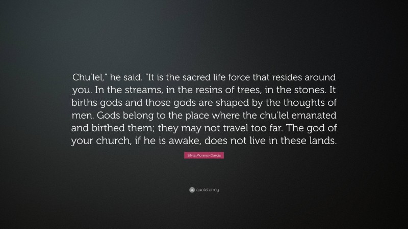 Silvia Moreno-Garcia Quote: “Chu’lel,” he said. “It is the sacred life force that resides around you. In the streams, in the resins of trees, in the stones. It births gods and those gods are shaped by the thoughts of men. Gods belong to the place where the chu’lel emanated and birthed them; they may not travel too far. The god of your church, if he is awake, does not live in these lands.”