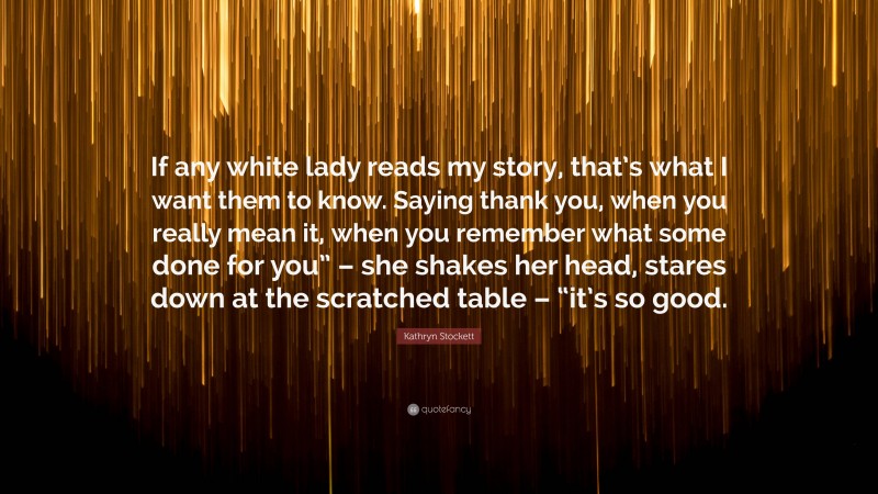 Kathryn Stockett Quote: “If any white lady reads my story, that’s what I want them to know. Saying thank you, when you really mean it, when you remember what some done for you” – she shakes her head, stares down at the scratched table – “it’s so good.”