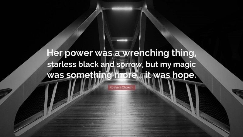 Roshani Chokshi Quote: “Her power was a wrenching thing, starless black and sorrow, but my magic was something more... it was hope.”