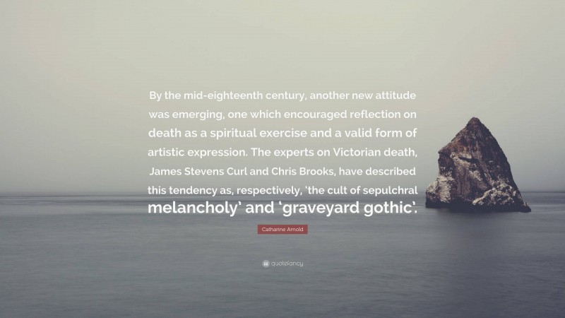 Catharine Arnold Quote: “By the mid-eighteenth century, another new attitude was emerging, one which encouraged reflection on death as a spiritual exercise and a valid form of artistic expression. The experts on Victorian death, James Stevens Curl and Chris Brooks, have described this tendency as, respectively, ‘the cult of sepulchral melancholy’ and ‘graveyard gothic’.”