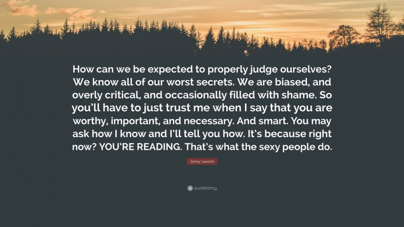 Jenny Lawson Quote: “How can we be expected to properly judge ourselves? We know all of our worst secrets. We are biased, and overly critical, and occasionally filled with shame. So you’ll have to just trust me when I say that you are worthy, important, and necessary. And smart. You may ask how I know and I’ll tell you how. It’s because right now? YOU’RE READING. That’s what the sexy people do.”