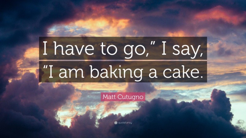 Matt Cutugno Quote: “I have to go,” I say, “I am baking a cake.”