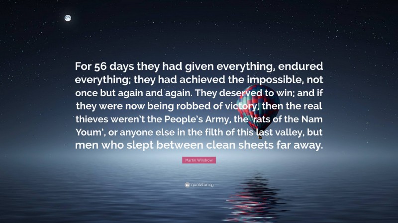 Martin Windrow Quote: “For 56 days they had given everything, endured everything; they had achieved the impossible, not once but again and again. They deserved to win; and if they were now being robbed of victory, then the real thieves weren’t the People’s Army, the ‘rats of the Nam Youm’, or anyone else in the filth of this last valley, but men who slept between clean sheets far away.”