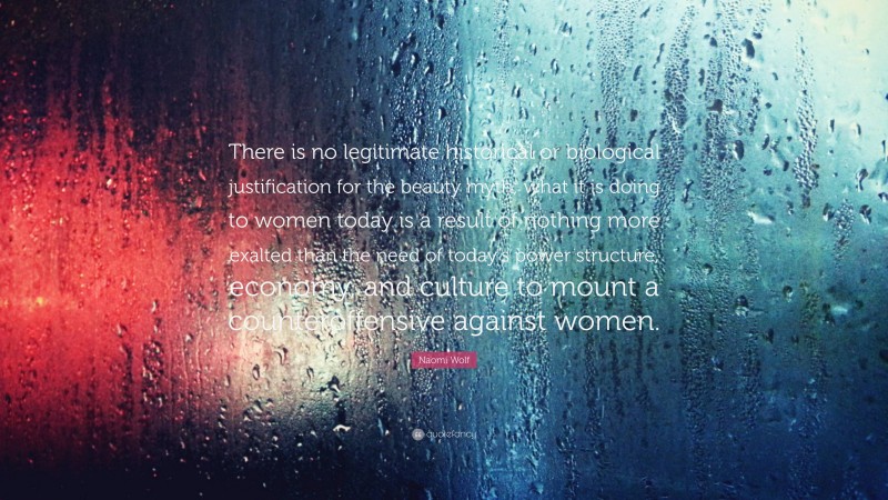 Naomi Wolf Quote: “There is no legitimate historical or biological justification for the beauty myth; what it is doing to women today is a result of nothing more exalted than the need of today’s power structure, economy, and culture to mount a counteroffensive against women.”