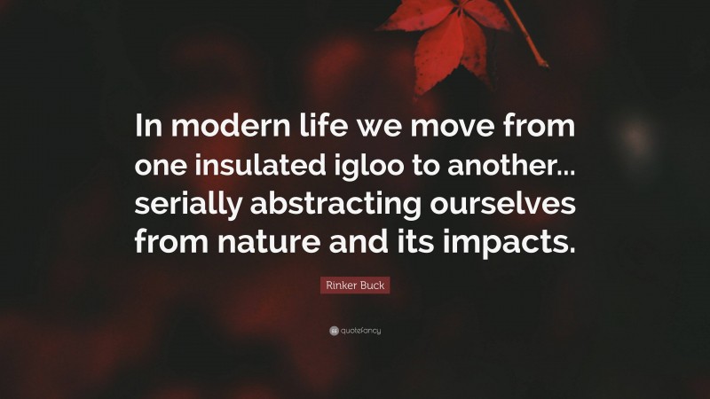 Rinker Buck Quote: “In modern life we move from one insulated igloo to another... serially abstracting ourselves from nature and its impacts.”