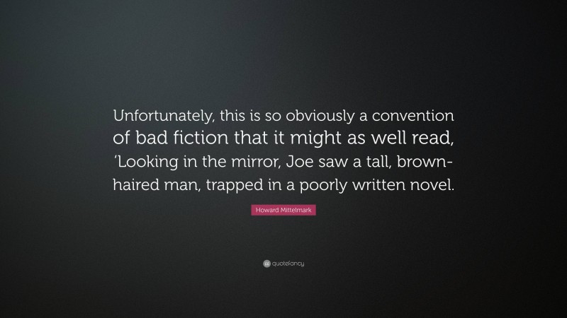 Howard Mittelmark Quote: “Unfortunately, this is so obviously a convention of bad fiction that it might as well read, ‘Looking in the mirror, Joe saw a tall, brown-haired man, trapped in a poorly written novel.”
