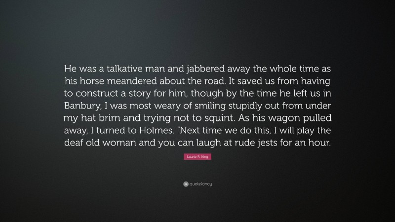 Laurie R. King Quote: “He was a talkative man and jabbered away the whole time as his horse meandered about the road. It saved us from having to construct a story for him, though by the time he left us in Banbury, I was most weary of smiling stupidly out from under my hat brim and trying not to squint. As his wagon pulled away, I turned to Holmes. “Next time we do this, I will play the deaf old woman and you can laugh at rude jests for an hour.”