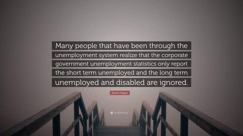 Steven Magee Quote: “Many people that have been through the unemployment system realize that the corporate government unemployment statistics only report the short term unemployed and the long term unemployed and disabled are ignored.”