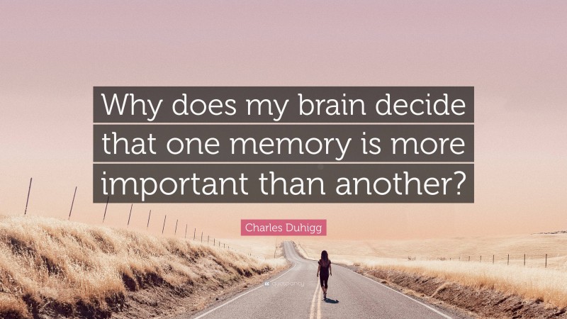 Charles Duhigg Quote: “Why does my brain decide that one memory is more important than another?”