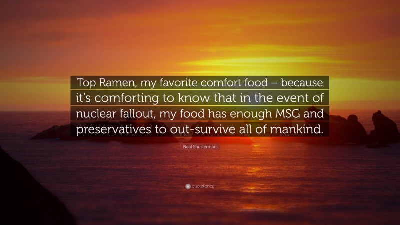 Neal Shusterman Quote: “Top Ramen, my favorite comfort food – because it’s comforting to know that in the event of nuclear fallout, my food has enough MSG and preservatives to out-survive all of mankind.”