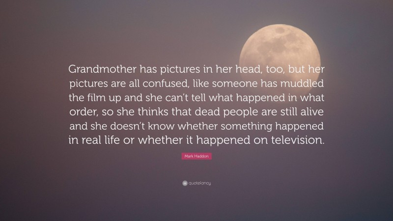 Mark Haddon Quote: “Grandmother has pictures in her head, too, but her pictures are all confused, like someone has muddled the film up and she can’t tell what happened in what order, so she thinks that dead people are still alive and she doesn’t know whether something happened in real life or whether it happened on television.”