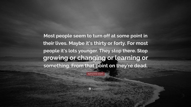 Katherine Dunn Quote: “Most people seem to turn off at some point in their lives. Maybe it’s thirty or forty. For most people it’s lots younger. They stop there. Stop growing or changing or learning or something. From that point on they’re dead.”