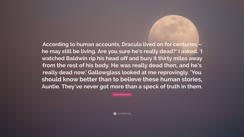 Deborah Harkness Quote: “According to human accounts, Dracula lived on for centuries – he may still be living. Are you sure he’s really dead?’ I asked. ‘I watched Baldwin rip his head off and bury it thirty miles away from the rest of his body. He was really dead then, and he’s really dead now.’ Gallowglass looked at me reprovingly. ‘You should know better than to believe these human stories, Auntie. They’ve never got more than a speck of truth in them.”