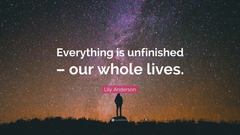 Lily Anderson Quote: “Everything is unfinished – our whole lives.”