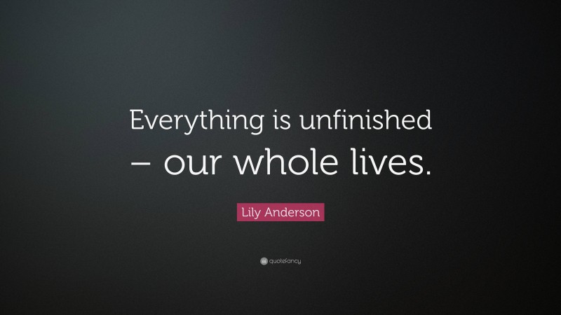 Lily Anderson Quote: “Everything is unfinished – our whole lives.”