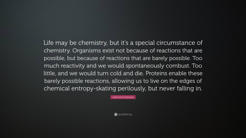 Siddhartha Mukherjee Quote: “Life may be chemistry, but it’s a special circumstance of chemistry. Organisms exist not because of reactions that are possible, but because of reactions that are barely possible. Too much reactivity and we would spontaneously combust. Too little, and we would turn cold and die. Proteins enable these barely possible reactions, allowing us to live on the edges of chemical entropy-skating perilously, but never falling in.”