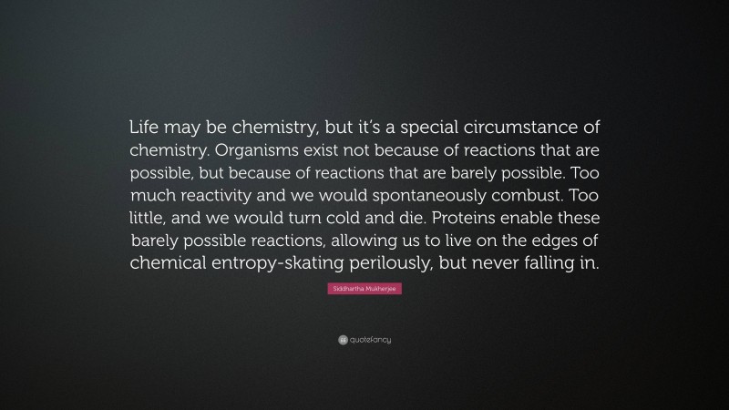 Siddhartha Mukherjee Quote: “Life may be chemistry, but it’s a special circumstance of chemistry. Organisms exist not because of reactions that are possible, but because of reactions that are barely possible. Too much reactivity and we would spontaneously combust. Too little, and we would turn cold and die. Proteins enable these barely possible reactions, allowing us to live on the edges of chemical entropy-skating perilously, but never falling in.”