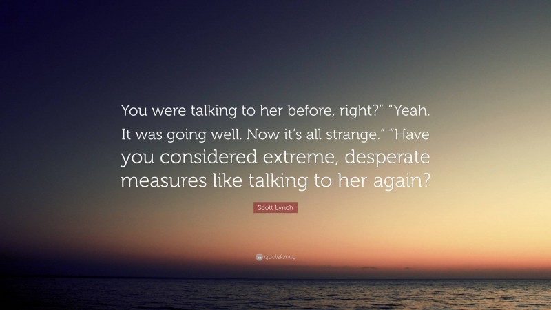 Scott Lynch Quote: “You were talking to her before, right?” “Yeah. It was going well. Now it’s all strange.” “Have you considered extreme, desperate measures like talking to her again?”