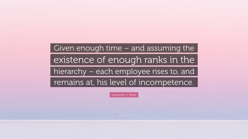 Laurence J. Peter Quote: “Given enough time – and assuming the existence of enough ranks in the hierarchy – each employee rises to, and remains at, his level of incompetence.”