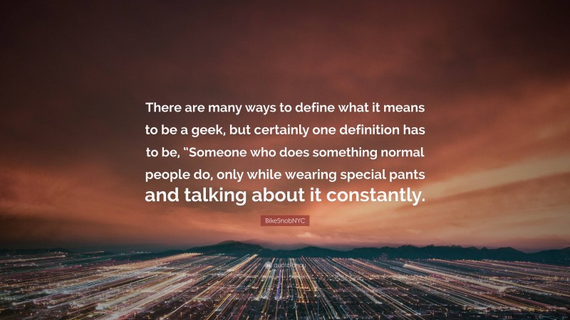 BikeSnobNYC Quote: “There are many ways to define what it means to be a geek, but certainly one definition has to be, “Someone who does something normal people do, only while wearing special pants and talking about it constantly.”