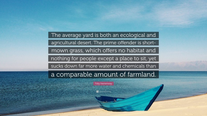 Toby Hemenway Quote: “The average yard is both an ecological and agricultural desert. The prime offender is short-mown grass, which offers no habitat and nothing for people except a place to sit, yet sucks down far more water and chemicals than a comparable amount of farmland.”