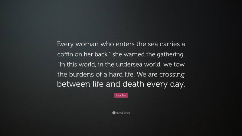 Lisa See Quote: “Every woman who enters the sea carries a coffin on her back,” she warned the gathering. “In this world, in the undersea world, we tow the burdens of a hard life. We are crossing between life and death every day.”