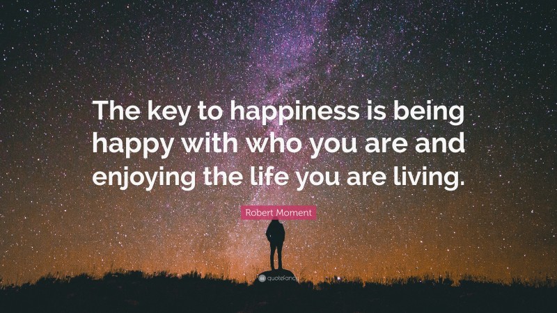 Robert Moment Quote: “The key to happiness is being happy with who you are and enjoying the life you are living.”