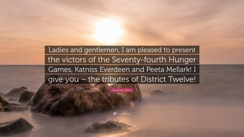 Suzanne Collins Quote: “Ladies and gentlemen, I am pleased to present the victors of the Seventy-fourth Hunger Games, Katniss Everdeen and Peeta Mellark! I give you – the tributes of District Twelve!”