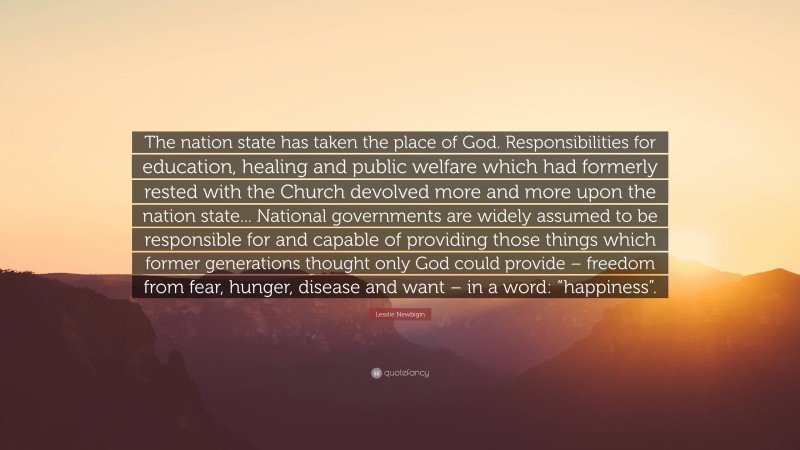 Lesslie Newbigin Quote: “The nation state has taken the place of God. Responsibilities for education, healing and public welfare which had formerly rested with the Church devolved more and more upon the nation state... National governments are widely assumed to be responsible for and capable of providing those things which former generations thought only God could provide – freedom from fear, hunger, disease and want – in a word: “happiness”.”