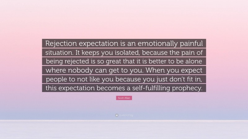 Scott Allan Quote: “Rejection expectation is an emotionally painful situation. It keeps you isolated, because the pain of being rejected is so great that it is better to be alone where nobody can get to you. When you expect people to not like you because you just don’t fit in, this expectation becomes a self-fulfilling prophecy.”