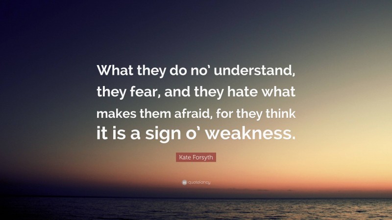 Kate Forsyth Quote: “What they do no’ understand, they fear, and they hate what makes them afraid, for they think it is a sign o’ weakness.”