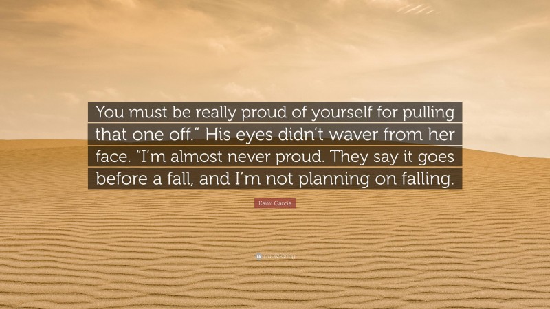 Kami Garcia Quote: “You must be really proud of yourself for pulling that one off.” His eyes didn’t waver from her face. “I’m almost never proud. They say it goes before a fall, and I’m not planning on falling.”
