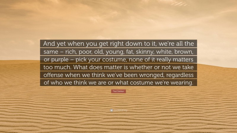 Ted Dekker Quote: “And yet when you get right down to it, we’re all the same – rich, poor, old, young, fat, skinny, white, brown, or purple – pick your costume, none of it really matters too much. What does matter is whether or not we take offense when we think we’ve been wronged, regardless of who we think we are or what costume we’re wearing.”