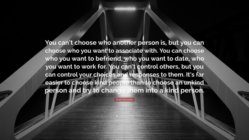 Emily Maroutian Quote: “You can’t choose who another person is, but you can choose who you want to associate with. You can choose who you want to befriend, who you want to date, who you want to work for. You can’t control others, but you can control your choices and responses to them. It’s far easier to choose kind people than to choose an unkind person and try to change them into a kind person.”