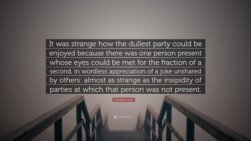 Georgette Heyer Quote: “It was strange how the dullest party could be enjoyed because there was one person present whose eyes could be met for the fraction of a second, in wordless appreciation of a joke unshared by others: almost as strange as the insipidity of parties at which that person was not present.”