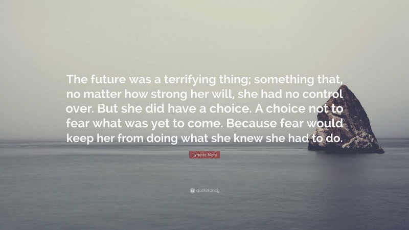 Lynette Noni Quote: “The future was a terrifying thing; something that, no matter how strong her will, she had no control over. But she did have a choice. A choice not to fear what was yet to come. Because fear would keep her from doing what she knew she had to do.”