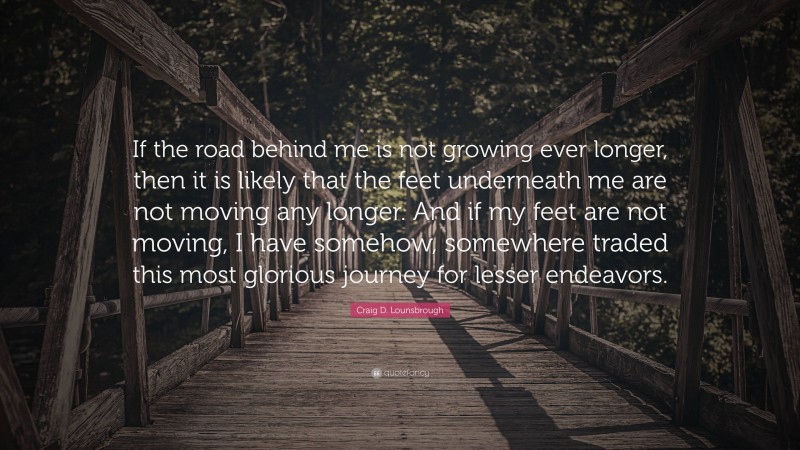 Craig D. Lounsbrough Quote: “If the road behind me is not growing ever longer, then it is likely that the feet underneath me are not moving any longer. And if my feet are not moving, I have somehow, somewhere traded this most glorious journey for lesser endeavors.”