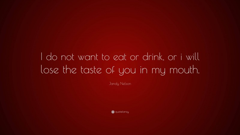 Jandy Nelson Quote: “I do not want to eat or drink, or i will lose the taste of you in my mouth.”