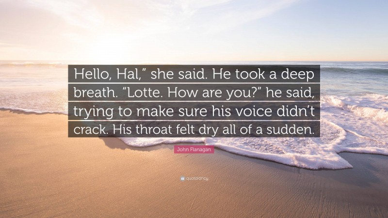 John Flanagan Quote: “Hello, Hal,” she said. He took a deep breath. “Lotte. How are you?” he said, trying to make sure his voice didn’t crack. His throat felt dry all of a sudden.”