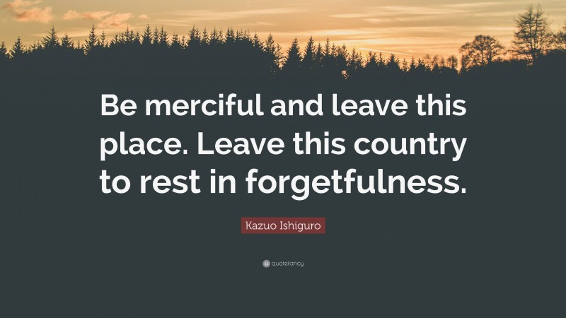 Kazuo Ishiguro Quote: “Be merciful and leave this place. Leave this country to rest in forgetfulness.”