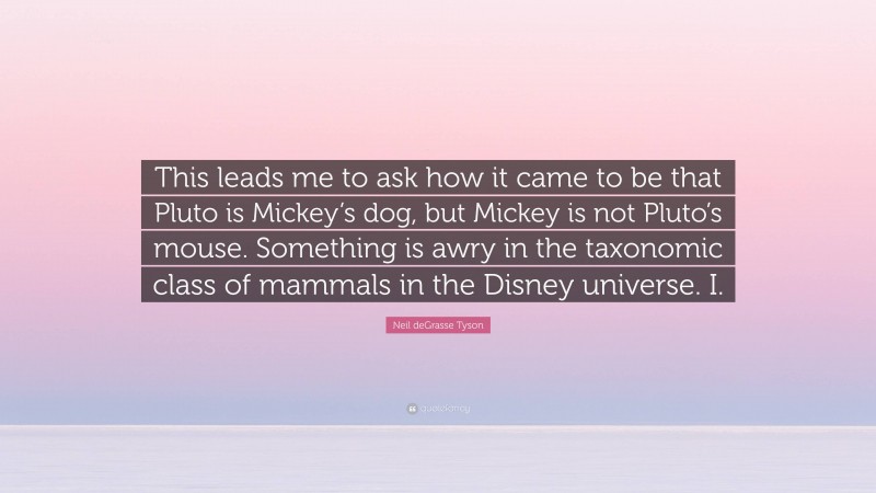 Neil deGrasse Tyson Quote: “This leads me to ask how it came to be that Pluto is Mickey’s dog, but Mickey is not Pluto’s mouse. Something is awry in the taxonomic class of mammals in the Disney universe. I.”
